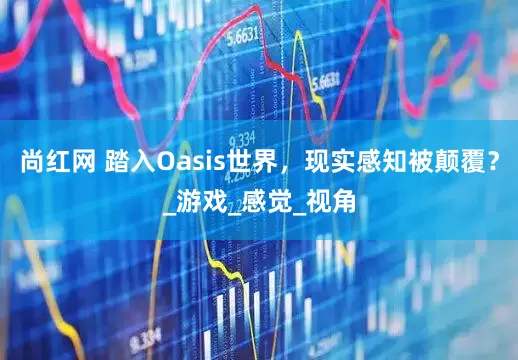 尚红网 踏入Oasis世界，现实感知被颠覆？_游戏_感觉_视角