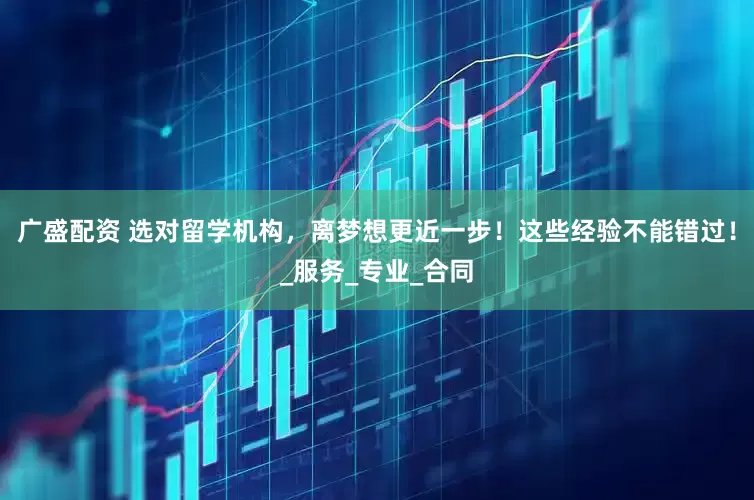 广盛配资 选对留学机构，离梦想更近一步！这些经验不能错过！_服务_专业_合同