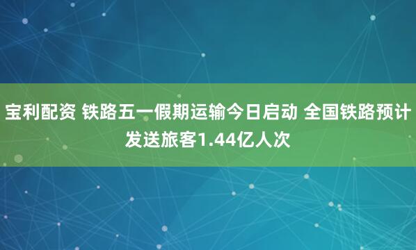 宝利配资 铁路五一假期运输今日启动 全国铁路预计发送旅客1.44亿人次