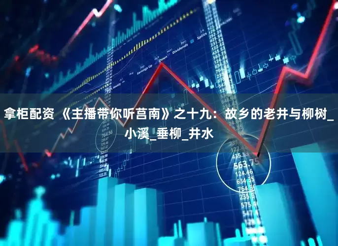 拿柜配资 《主播带你听莒南》之十九：故乡的老井与柳树_小溪_垂柳_井水
