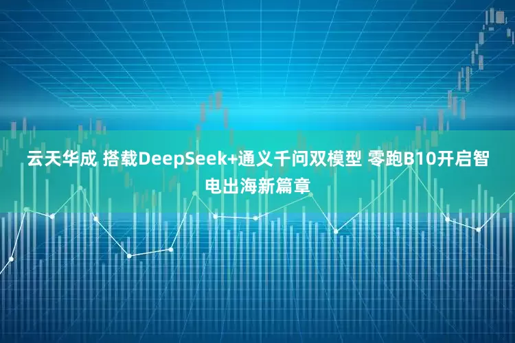云天华成 搭载DeepSeek+通义千问双模型 零跑B10开启智电出海新篇章