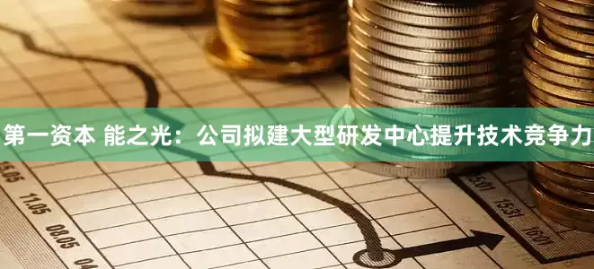 第一资本 能之光：公司拟建大型研发中心提升技术竞争力
