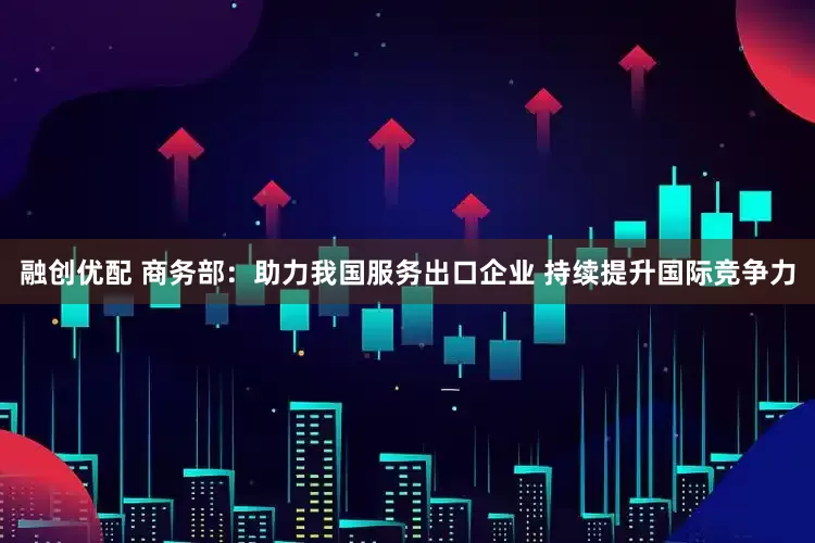 融创优配 商务部：助力我国服务出口企业 持续提升国际竞争力