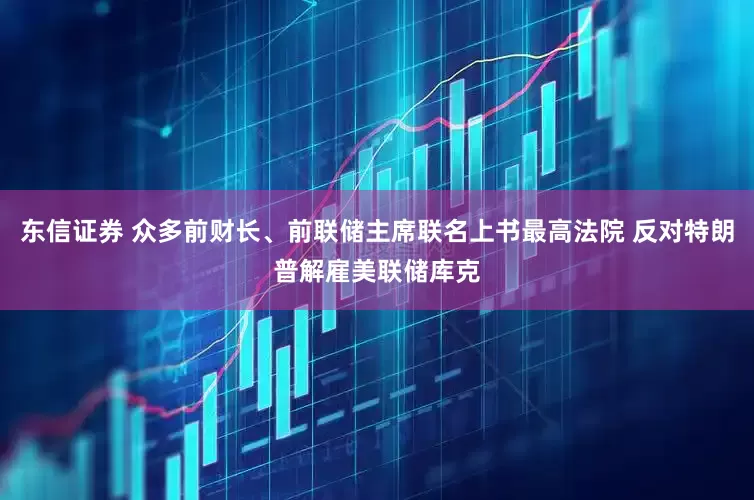 东信证券 众多前财长、前联储主席联名上书最高法院 反对特朗普解雇美联储库克