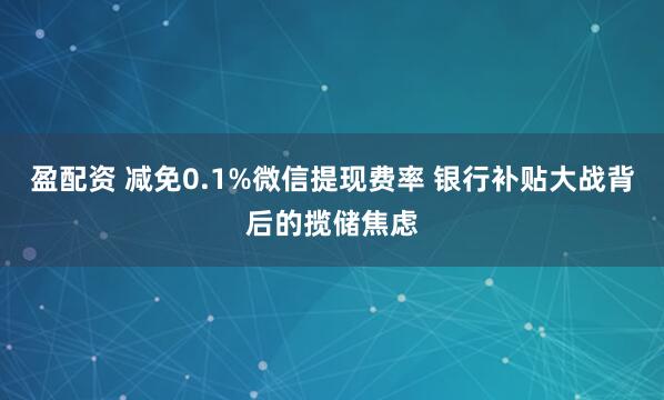 盈配资 减免0.1%微信提现费率 银行补贴大战背后的揽储焦虑
