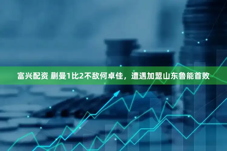 富兴配资 蒯曼1比2不敌何卓佳，遭遇加盟山东鲁能首败
